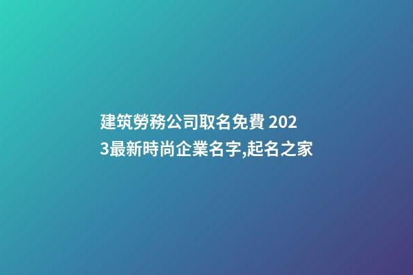 建筑勞務公司取名免費 2023最新時尚企業名字,起名之家-第1張-公司起名-玄機派